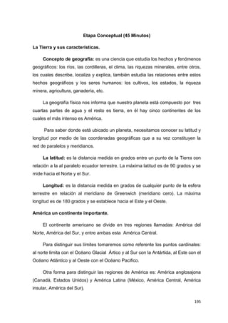 195
Etapa Conceptual (45 Minutos)
La Tierra y sus características.
Concepto de geografía: es una ciencia que estudia los hechos y fenómenos
geográficos: los ríos, las cordilleras, el clima, las riquezas minerales, entre otros,
los cuales describe, localiza y explica, también estudia las relaciones entre estos
hechos geográficos y los seres humanos: los cultivos, los estados, la riqueza
minera, agricultura, ganadería, etc.
La geografía física nos informa que nuestro planeta está compuesto por tres
cuartas partes de agua y el resto es tierra, en él hay cinco continentes de los
cuales el más intenso es América.
Para saber donde está ubicado un planeta, necesitamos conocer su latitud y
longitud por medio de las coordenadas geográficas que a su vez constituyen la
red de paralelos y meridianos.
La latitud: es la distancia medida en grados entre un punto de la Tierra con
relación a la al paralelo ecuador terrestre. La máxima latitud es de 90 grados y se
mide hacia el Norte y el Sur.
Longitud: es la distancia medida en grados de cualquier punto de la esfera
terrestre en relación al meridiano de Greenwich (meridiano cero). La máxima
longitud es de 180 grados y se establece hacia el Este y el Oeste.
América un continente importante.
El continente americano se divide en tres regiones llamadas: América del
Norte, América del Sur, y entre ambas esta América Central.
Para distinguir sus límites tomaremos como referente los puntos cardinales:
al norte limita con el Océano Glacial Ártico y al Sur con la Antártida, al Este con el
Océano Atlántico y al Oeste con el Océano Pacifico.
Otra forma para distinguir las regiones de América es: América anglosajona
(Canadá, Estados Unidos) y América Latina (México, América Central, América
insular, América del Sur).
 