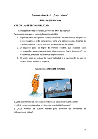 198
Guión de clase No. 2: ¿Frio o caliente?
Reflexión (10 Minutos)
VALOR LA RESPONSABILIDAD
La responsabilidad es valiosa, porque es difícil de alcanzar.
Pasos para alcanzar el valor de la responsabilidad
1. El primer paso para poseer la responsabilidad es percatarnos de que todo
lo que hagamos, todo compromiso, tiene una consecuencia, depende de
nosotros mismos, porque nosotros somos quienes decidimos.
2. El segundo paso es lograr de manera estable, que nuestros actos
correspondan a nuestras promesas; si prometemos “hacer lo correcto” y no
lo hacemos, entonces no tenemos responsabilidad.
3. El tercer paso es educar la responsabilidad e ir corrigiendo lo que no
hacemos bien y volver a empezar.
Etapa exploratoria (15 minutos)
a. ¿De qué manera las personas contribuyen a contaminar la atmósfera?
b. ¿Qué consecuencias sobre el clima trae la actividad humana?
c. ¿Qué medidas se pueden realizar para disminuir los problemas del
calentamiento global?
 