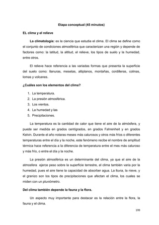 199
Etapa conceptual (45 minutos)
EL clima y el relieve
La climatología: es la ciencia que estudia el clima. El clima se define como
el conjunto de condiciones atmosférica que caracterizan una región y depende de
factores como: la latitud, la altitud, el relieve, los tipos de suelo y la humedad,
entre otros.
El relieve hace referencia a las variadas formas que presenta la superficie
del suelo como: llanuras, mesetas, altiplanos, montañas, cordilleras, colinas,
lomas y volcanes.
¿Cuáles son los elementos del clima?
1. La temperatura.
2. La presión atmosférica.
3. Los vientos.
4. La humedad y las
5. Precipitaciones.
La temperatura es la cantidad de calor que tiene el aire de la atmósfera, y
puede ser medida en grados centígrados, en grados Fahrenheit y en grados
Kelvin. Durante el año notaras meses más calurosos y otros más fríos o diferentes
temperaturas entre el día y la noche, este fenómeno recibe el nombre de amplitud
térmica hace referencia a la diferencia de temperatura entre el mes más caluroso
y más frío, o entre el día y la noche.
La presión atmosférica es un determinante del clima, ya que el aire de la
atmosfera ejerce peso sobre la superficie terrestre, el clima también varia por la
humedad, pues el aire tiene la capacidad de absorber agua. La lluvia, la nieve, y
el granizo son los tipos de precipitaciones que afectan el clima, los cuales se
miden con un pluviómetro.
Del clima también depende la fauna y la flora.
Un aspecto muy importante para destacar es la relación entre la flora, la
fauna y el clima.
 