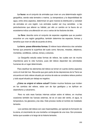 200
La fauna: es el conjunto de animales que viven en una determinada región
geográfica, siendo esta terrestre o marina. La temperatura y la disponibilidad de
agua, entre otros aspectos, determinan en gran manera la distribución y variedad
de animales en una región. Los animales suelen ser muy sensibles a las
perturbaciones que alteran su hábitat, por ello un cambio en la fauna de un
ecosistema indica una alteración en uno o varios de los factores de éste.
La flora: descrita como el conjunto de especies vegetales que se pueden
encontrar en una región geográfica, también determina las especies, formas y
tamaños que viven en ella de acuerdo al clima.
La tierra posee diferentes formas. El relieve hace referencia a las variadas
formas que presenta la superficie del suelo como: llanuras, mesetas, altiplanos,
montañas, cordilleras, colinas, lomas y volcanes.
La Geografía estudia estas formas de relieve, las cuales son de mucha
importancia para la vida humana, pues del relieve dependen las actividades
humanas de un lugar determinado.
Para clasificar los elementos del relieve se toman en cuenta ciertos aspectos
como el nivel del mar. Recuerda que gran parte de las depresiones de la Tierra se
encuentra en todo relieve situado por encima de este se considera relieve positivo
y todo aquel situado por debajo es negativo.
¿Cómo se originó el relieve actual? Existen muchos factores que inciden
en los cambios del relieve, estos son de tipo geológico y se tipifican en
diastrofismo y vulcanismo.
Pero no solo esas fuerzas internas actúan sobre el relieve, en muchas
ocasiones también las fuerzas externas, tal es el caso del viento, el agua, la
temperatura, los glaciares y las olas. Este proceso recibe el nombre de modelado
terrestre.
Los cambios del relieve son casi imperceptibles, por ejemplo la formación de
la arena, el crecimiento de una montaña o el desgaste de una roca. Son procesos
lentos que suceden a lo largo de la historia terrestre.
 