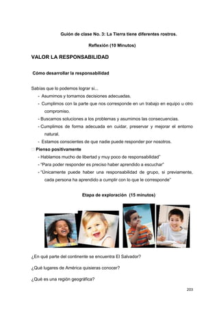 203
Guión de clase No. 3: La Tierra tiene diferentes rostros.
Reflexión (10 Minutos)
VALOR LA RESPONSABILIDAD
Cómo desarrollar la responsabilidad
Sabías que lo podemos lograr si...
- Asumimos y tomamos decisiones adecuadas.
- Cumplimos con la parte que nos corresponde en un trabajo en equipo u otro
compromiso.
- Buscamos soluciones a los problemas y asumimos las consecuencias.
- Cumplimos de forma adecuada en cuidar, preservar y mejorar el entorno
natural.
- Estamos conscientes de que nadie puede responder por nosotros.
�Pienso positivamente
- Hablamos mucho de libertad y muy poco de responsabilidad”
- “Para poder responder es preciso haber aprendido a escuchar”
- “Únicamente puede haber una responsabilidad de grupo, si previamente,
cada persona ha aprendido a cumplir con lo que le corresponde”
Etapa de exploración (15 minutos)
¿En qué parte del continente se encuentra El Salvador?
¿Qué lugares de América quisieras conocer?
¿Qué es una región geográfica?
 