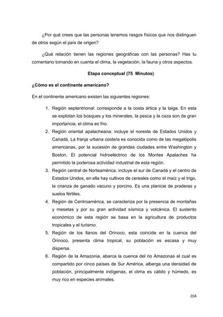 204
¿Por qué crees que las personas tenemos rasgos físicos que nos distinguen
de otros según el país de origen?
¿Qué relación tienen las regiones geográficas con las personas? Has tu
comentario tomando en cuenta el clima, la vegetación, la fauna y otros aspectos.
Etapa conceptual (75 Minutos)
¿Cómo es el continente americano?
En el continente americano existen las siguientes regiones:
1. Región septentrional: corresponde a la costa ártica y la taiga. En esta
se explotan los bosques y los minerales, la pesca y la caza son de gran
importancia, el clima es frio.
2. Región oriental apalacheana: incluye el noreste de Estados Unidos y
Canadá. La franja urbana costera es conocida como de las megalópolis
americanas, por la sucesión de grandes ciudades entre Washington y
Boston. El potencial hidroeléctrico de los Montes Apalaches ha
permitido la poderosa actividad industrial de esta región.
3. Región central de Norteamérica, incluye el sur de Canadá y el centro de
Estados Unidos, en ella hay cultivos de cereales como el maíz y el trigo,
la crianza de ganado vacuno y porcino. Es una planicie de praderas y
suelos fértiles.
4. Región de Centroamérica, se caracteriza por la presencia de montañas
y mesetas y por su gran actividad sísmica y volcánica. El sustento
económico de esta región se basa en la agricultura de productos
tropicales y el turismo.
5. Región de los llanos del Orinoco, esta coincide en la cuenca del
Orinoco, presenta clima tropical, su población es escasa y muy
dispersa.
6. Región de la Amazonia, abarca la cuenca del rio Amazonas el cual es
compartido por cinco países de Sur América, alberga una densidad de
población, principalmente indígenas, el clima es cálido y húmedo, es
muy rico en especies animales.
 