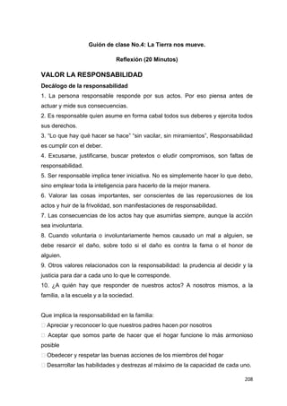 208
Guión de clase No.4: La Tierra nos mueve.
Reflexión (20 Minutos)
VALOR LA RESPONSABILIDAD
Decálogo de la responsabilidad
1. La persona responsable responde por sus actos. Por eso piensa antes de
actuar y mide sus consecuencias.
2. Es responsable quien asume en forma cabal todos sus deberes y ejercita todos
sus derechos.
3. “Lo que hay qué hacer se hace” “sin vacilar, sin miramientos”, Responsabilidad
es cumplir con el deber.
4. Excusarse, justificarse, buscar pretextos o eludir compromisos, son faltas de
responsabilidad.
5. Ser responsable implica tener iniciativa. No es simplemente hacer lo que debo,
sino emplear toda la inteligencia para hacerlo de la mejor manera.
6. Valorar las cosas importantes, ser conscientes de las repercusiones de los
actos y huir de la frivolidad, son manifestaciones de responsabilidad.
7. Las consecuencias de los actos hay que asumirlas siempre, aunque la acción
sea involuntaria.
8. Cuando voluntaria o involuntariamente hemos causado un mal a alguien, se
debe resarcir el daño, sobre todo si el daño es contra la fama o el honor de
alguien.
9. Otros valores relacionados con la responsabilidad: la prudencia al decidir y la
justicia para dar a cada uno lo que le corresponde.
10. ¿A quién hay que responder de nuestros actos? A nosotros mismos, a la
familia, a la escuela y a la sociedad.
Que implica la responsabilidad en la familia:
�Apreciar y reconocer lo que nuestros padres hacen por nosotros
� Aceptar que somos parte de hacer que el hogar funcione lo más armonioso
posible
�Obedecer y respetar las buenas acciones de los miembros del hogar
�Desarrollar las habilidades y destrezas al máximo de la capacidad de cada uno.
 