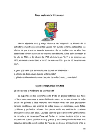 209
Etapa exploratoria (25 minutos)
Lee el siguiente texto y luego responde las preguntas: La historia de El
Salvador demuestra que diferentes lugares han sufrido en forma catastrófica los
efectos de por lo menos sesenta terremotos, de los cuales cinco de ellos han
ocasionado severos daños en la cordillera del Bálsamo. Entre éstos destacan el
de julio de 1774, el de febrero de 1798, el de junio de 1847, el de diciembre de
1857, el de octubre de 1986, el del 13 de enero de 2001 y el del 13 de febrero de
2001.
a. ¿Por qué crees que en nuestro país ocurren los terremotos?
b. ¿Cómo se debe actuar durante un terremoto?
c. ¿Qué medidas deben tomarse después de un fenómeno ¿como éste?
Etapa conceptual (90 Minutos)
¿Cómo ocurre el fenómeno de sismicidad?
La superficie de los continentes esta dividió en placas tectónicas que hace
contacto unas con otras y están distribuidas como un rompecabezas de ocho
piezas de grandes y otras menores, que encajan unas con otras provocando
cambios geológicos. Las uniones de estas piezas se manifiestan como fallas,
cordilleras y profundos cañones. Las placas están en movimiento constante
empujándose unas con otras. La placa sobre la que se encuentra Centroamérica
es pequeña y se denomina Placa del Caribe, en cambio la placa sobre la que
encuentra el océano pacifico es muy grande y está acompañada de otras más
pequeñas conocida con el nombre de Placa de los Cocos. El movimiento entre la
 