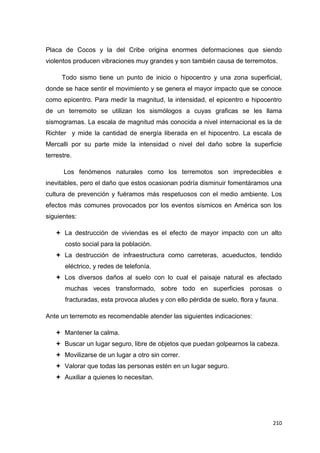 210
Placa de Cocos y la del Cribe origina enormes deformaciones que siendo
violentos producen vibraciones muy grandes y son también causa de terremotos.
Todo sismo tiene un punto de inicio o hipocentro y una zona superficial,
donde se hace sentir el movimiento y se genera el mayor impacto que se conoce
como epicentro. Para medir la magnitud, la intensidad, el epicentro e hipocentro
de un terremoto se utilizan los sismólogos a cuyas graficas se les llama
sismogramas. La escala de magnitud más conocida a nivel internacional es la de
Richter y mide la cantidad de energía liberada en el hipocentro. La escala de
Mercalli por su parte mide la intensidad o nivel del daño sobre la superficie
terrestre.
Los fenómenos naturales como los terremotos son impredecibles e
inevitables, pero el daño que estos ocasionan podría disminuir fomentáramos una
cultura de prevención y fuéramos más respetuosos con el medio ambiente. Los
efectos más comunes provocados por los eventos sísmicos en América son los
siguientes:
 La destrucción de viviendas es el efecto de mayor impacto con un alto
costo social para la población.
 La destrucción de infraestructura como carreteras, acueductos, tendido
eléctrico, y redes de telefonía.
 Los diversos daños al suelo con lo cual el paisaje natural es afectado
muchas veces transformado, sobre todo en superficies porosas o
fracturadas, esta provoca aludes y con ello pérdida de suelo, flora y fauna.
Ante un terremoto es recomendable atender las siguientes indicaciones:
 Mantener la calma.
 Buscar un lugar seguro, libre de objetos que puedan golpearnos la cabeza.
 Movilizarse de un lugar a otro sin correr.
 Valorar que todas las personas estén en un lugar seguro.
 Auxiliar a quienes lo necesitan.
 