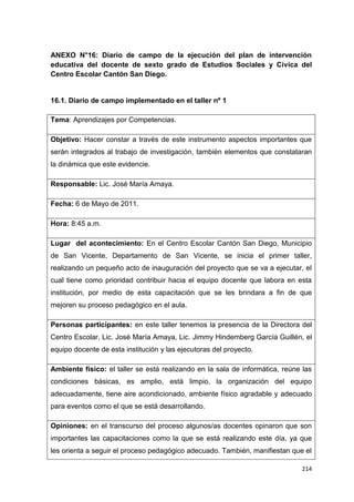 214
ANEXO N°16: Diario de campo de la ejecución del plan de intervención
educativa del docente de sexto grado de Estudios Sociales y Cívica del
Centro Escolar Cantón San Diego.
16.1. Diario de campo implementado en el taller nº 1
Tema: Aprendizajes por Competencias.
Objetivo: Hacer constar a través de este instrumento aspectos importantes que
serán integrados al trabajo de investigación, también elementos que constataran
la dinámica que este evidencie.
Responsable: Lic. José María Amaya.
Fecha: 6 de Mayo de 2011.
Hora: 8:45 a.m.
Lugar del acontecimiento: En el Centro Escolar Cantón San Diego, Municipio
de San Vicente, Departamento de San Vicente, se inicia el primer taller,
realizando un pequeño acto de inauguración del proyecto que se va a ejecutar, el
cual tiene como prioridad contribuir hacia el equipo docente que labora en esta
institución, por medio de esta capacitación que se les brindara a fin de que
mejoren su proceso pedagógico en el aula.
Personas participantes: en este taller tenemos la presencia de la Directora del
Centro Escolar, Lic. José María Amaya, Lic. Jimmy Hindemberg García Guillén, el
equipo docente de esta institución y las ejecutoras del proyecto.
Ambiente físico: el taller se está realizando en la sala de informática, reúne las
condiciones básicas, es amplio, está limpio, la organización del equipo
adecuadamente, tiene aire acondicionado, ambiente físico agradable y adecuado
para eventos como el que se está desarrollando.
Opiniones: en el transcurso del proceso algunos/as docentes opinaron que son
importantes las capacitaciones como la que se está realizando este día, ya que
les orienta a seguir el proceso pedagógico adecuado. También, manifiestan que el
 