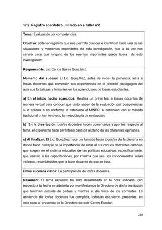 220
17.2. Registro anecdótico utilizado en el taller nº2
Tema: Evaluación por competencias.
Objetivo: obtener registros que nos permita conocer e identificar cada una de las
situaciones y momentos importantes de esta investigación, que a su vez nos
servirá para que ninguno de los eventos importantes quede fuera de esta
investigación.
Responsable: Lic. Carlos Baires González.
Momento del suceso: El Lic. González, antes de iniciar la ponencia, insta a
los/as docentes que comenten sus experiencias en el proceso pedagógico del
aula sus fortalezas y limitantes en los aprendizajes de los/as estudiantes.
a) En el inicio hecho acaecidos: Realiza un breve test a los/as docentes de
manera verbal para conocer que tanto saben de la evaluación por competencias
si lo aplican o no conforme lo establece el MINED, si continúan con el método
tradicional o han innovado la metodología de evaluación.
b) En la disertación: Los/as docentes hacen comentarios y aportes respecto al
tema, el exponente hace paréntesis para oír al pleno de las diferentes opiniones.
c) Al finalizar: El Lic. González hace un llamado hacia todos/as de la plenaria en
donde hace hincapié de la importancia de estar al día con los diferentes cambios
que surgen en el sistema educativo de las políticas educativas específicamente,
que asistan a las capacitaciones, por mínima que sea, los conocimientos serán
valiosos, recordándoles que la labor docente de eso se trata.
Otros sucesos vistos: La participación de los/as docentes.
Resumen: El tema expuesto ha sido desarrollado en la hora indicada, con
respecto a la fecha se adelanta por manifestarnos la Directora de dicha institución
que tendrían escuela de padres y madres el día trece de los corrientes. La
asistencia de los/as docentes fue cumplida, todos/as estuvieron presentes, en
este caso la presencia de la Directora de este Centro Escolar.
 