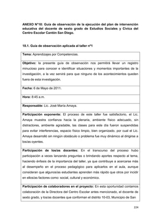 224
ANEXO N°18: Guía de observación de la ejecución del plan de intervención
educativa del docente de sexto grado de Estudios Sociales y Cívica del
Centro Escolar Cantón San Diego.
18.1. Guía de observación aplicada al taller nº1
Tema: Aprendizajes por Competencias.
Objetivo: la presente guía de observación nos permitirá llevar un registro
minucioso para conocer e identificar situaciones y momentos importantes de la
investigación, a la vez servirá para que ninguno de los acontecimientos queden
fuera de esta investigación.
Fecha: 6 de Mayo de 2011.
Hora: 8:45 a.m.
Responsable: Lic. José María Amaya.
Participación exponente: El proceso de este taller fue satisfactorio, el Lic.
Amaya muestra confianza hacia la plenaria, ambiente físico adecuado, sin
distractores, ambiente agradable, las clases para este día fueron suspendidas
para evitar interferencias, espacio físico limpio, bien organizado, por cual el Lic.
Amaya desarrolló sin ningún obstáculo o problema fue muy dinámico al dirigirse a
los/as oyentes.
Participación de los/as docentes: En el transcurso del proceso hubo
participación a veces lanzando preguntas o brindando aportes respecto al tema,
haciendo énfasis de la importancia del taller, ya que contribuye a acercarse más
al desempeño en el proceso pedagógico para aplicarlos en el aula, aunque
consideran que algunos/as estudiantes aprenden más rápido que otros por incidir
en ellos/as factores como: social, cultural y económico.
Participación de colaboradores en el proyecto: En esta oportunidad contamos
colaboración de la Directora del Centro Escolar antes mencionado, el docente de
sexto grado, y los/as docentes que conforman el distrito 10-03, Municipio de San
 