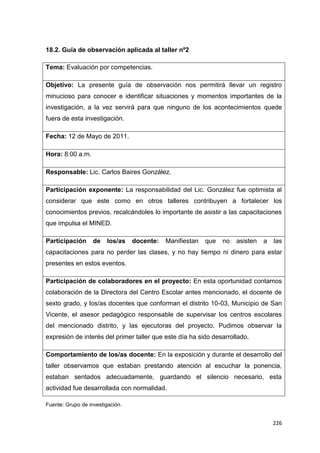 226
18.2. Guía de observación aplicada al taller nº2
Tema: Evaluación por competencias.
Objetivo: La presente guía de observación nos permitirá llevar un registro
minucioso para conocer e identificar situaciones y momentos importantes de la
investigación, a la vez servirá para que ninguno de los acontecimientos quede
fuera de esta investigación.
Fecha: 12 de Mayo de 2011.
Hora: 8:00 a.m.
Responsable: Lic. Carlos Baires González.
Participación exponente: La responsabilidad del Lic. González fue optimista al
considerar que este como en otros talleres contribuyen a fortalecer los
conocimientos previos, recalcándoles lo importante de asistir a las capacitaciones
que impulsa el MINED.
Participación de los/as docente: Manifiestan que no asisten a las
capacitaciones para no perder las clases, y no hay tiempo ni dinero para estar
presentes en estos eventos.
Participación de colaboradores en el proyecto: En esta oportunidad contamos
colaboración de la Directora del Centro Escolar antes mencionado, el docente de
sexto grado, y los/as docentes que conforman el distrito 10-03, Municipio de San
Vicente, el asesor pedagógico responsable de supervisar los centros escolares
del mencionado distrito, y las ejecutoras del proyecto. Pudimos observar la
expresión de interés del primer taller que este día ha sido desarrollado.
Comportamiento de los/as docente: En la exposición y durante el desarrollo del
taller observamos que estaban prestando atención al escuchar la ponencia,
estaban sentados adecuadamente, guardando el silencio necesario, esta
actividad fue desarrollada con normalidad.
Fuente: Grupo de investigación.
 