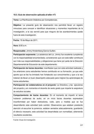227
18.3. Guía de observación aplicada al taller nº3
Tema: La Planificación Didáctica por Competencias.
Objetivo: La presente guía de observación nos permitirá llevar un registro
minucioso para conocer e identificar situaciones y momentos importantes de la
investigación, a la vez servirá para que ninguno de los acontecimientos quede
fuera de esta investigación.
Fecha: 19 de Mayo de 2011.
Hora: 8:00 a.m.
Responsable: Jimmy Hindemberg García Guillen.
Participación exponente: La asistencia del Lic. Jimmy fue excelente cumpliendo
con la responsabilidad encomendada, considerando que con este taller contribuirá
aun más sus responsabilidades y obligaciones que tiene por parte de la Dirección
Departamental de Educación de este departamento.
Participación de los/as docentes: manifiestan que con esta actividad realizada y
los anteriores como estudiantes hemos contribuido en su formación, ya que este
aporte que se les ha brindado han fortalecido sus conocimientos y que a la vez
trataran de llevar un buen desempeño adecuado para mejorar los aprendizajes de
los/as estudiantes.
Participación de colaboradores en el proyecto: La Directora, y las ejecutoras
del proyecto y en momentos el docente de sexto grado que imparte la asignatura
de estudios sociales.
Comportamiento de los/as docentes: En el momento de impartir el tema
hubieron problemas de audio, en un inicio los/as docentes expresaban
inconformidad por haber distractores, ruido, pero a medida que se fue
desarrollando esta actividad todo cambió. Observamos que estaban prestando
atención al escuchar la ponencia, estaban sentados adecuadamente, guardando
el silencio necesario, esta actividad fue desarrollada con normalidad, obteniendo
resultados excelentes.
Fuente: Grupo de investigación.
 