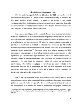 9
1.2.5. Reforma Educativa de 1968.
Por otra parte, la segunda Reforma Educativa de 1968, se impulsó por el
Presidente de la República el General. Fidel Sánchez Hernández y el Ministerio de
Educación (MINED) Walter Béneke. La educación se somete a una nueva
reestructuración. Con el objetivo de ampliar el mercado interno a partir del desarrollo
industrial, se le dio prioridad a la calificación de mano de obra del nivel técnico medio
para integrarla a corto plazo al mercado de trabajo.
Los sectores estratégicos en la educación fueron: la agricultura y la industria.
Hubo una modificación a la educación básica obligatoria aumentó de seis a nueve
años, se crearon los bachilleratos diversificados y se impusieron tácticas para reducir
el analfabetismo en los mayores de 14 años. La nueva estructura apuntaba a
contribuir a transformar la realidad y satisfacer las demandas del "desarrollo
económico por medio de la modernización del aparato productivo, lo que traería el
desarrollo social sociopolítico”15
. Dentro del marco de la reforma educativa de 1968
se realizaron esfuerzos para el desarrollo profesional docente, se encuentra el más
significativo que fue orientado a la práctica de las clases con la televisión educativa, y
también a tener un método sistemático para programar sus clases (planificación
didáctica). En esta época la educación utilizó el modelo de planificación
academicista, este modelo pedagógico se caracteriza por estar centrado en la
enseñanza más que en el aprendizaje, es decir, es más importante que los/as
estudiantes sean capaz de repetir lo dicho por el docente que su capacidad de
comprender y apropiarse del conocimiento.
Por lo que, el estudiante estará en la memorización de conceptos y en la
selección de un tipo de saber conceptual. No se consideran, el contexto propio al que
pertenece cada estudiante, sino que ellos deben asimilar, como correcto. El portador
del conocimiento es el docente que dentro de este modelo pedagógico, sostiene una
15
El sistema educativo salvadoreño: problemas e implicaciones sobre el desarrollo económico. Centro
de Investigaciones Tecnológicas y Científicas, Cuadernos de Investigación 3. Año 1, agosto 1989.
Pág. 18.
 