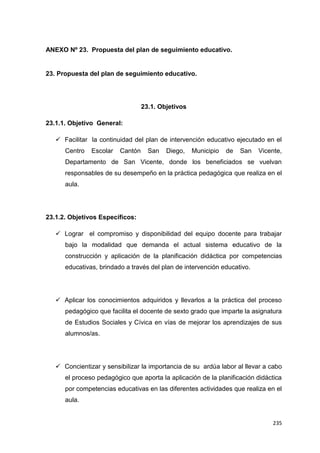 235
ANEXO Nº 23. Propuesta del plan de seguimiento educativo.
23. Propuesta del plan de seguimiento educativo.
23.1. Objetivos
23.1.1. Objetivo General:
 Facilitar la continuidad del plan de intervención educativo ejecutado en el
Centro Escolar Cantón San Diego, Municipio de San Vicente,
Departamento de San Vicente, donde los beneficiados se vuelvan
responsables de su desempeño en la práctica pedagógica que realiza en el
aula.
23.1.2. Objetivos Específicos:
 Lograr el compromiso y disponibilidad del equipo docente para trabajar
bajo la modalidad que demanda el actual sistema educativo de la
construcción y aplicación de la planificación didáctica por competencias
educativas, brindado a través del plan de intervención educativo.
 Aplicar los conocimientos adquiridos y llevarlos a la práctica del proceso
pedagógico que facilita el docente de sexto grado que imparte la asignatura
de Estudios Sociales y Cívica en vías de mejorar los aprendizajes de sus
alumnos/as.
 Concientizar y sensibilizar la importancia de su ardúa labor al llevar a cabo
el proceso pedagógico que aporta la aplicación de la planificación didáctica
por competencias educativas en las diferentes actividades que realiza en el
aula.
 