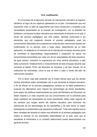 236
23.2. Justificación
En el proceso de la ejecución del plan de intervención educativo se lograron
identificar el logro de los objetivos planteados en el plan. Considerando que era
importante crear un plan de seguimiento que fuera consecutivo y acoplado a las
necesidades presentadas en el proceso de investigación, con la finalidad de
fortalecer y enriquecer la labor educativa que desempeña el docente en el aula, a
través del proceso pedagógico que este realiza, dándole continuidad a los
elementos que van surgiendo durante el proceso pedagógico, pues los
conocimientos adquiridos de la experiencia vivida del plan intervención podrán ser
evidenciados en un periodo corto o largo plazo, dependiendo de su total
aplicación, no obstante en el momento de la intervención el equipo docente ponía
de manifiesto la disponibilidad, responsabilidad y aceptación de aplicar los
conocimientos transmitidos por cada uno de los especialistas del área educativa,
de igual manera compartir su experiencia con otros centros educativos, a esto
debe sumarse el fortalecimiento e involucramiento de todo el equipo docente que
comanda el distrito 10-03, del Municipio de Tecoluca, y de San Vicente. En la
realización de actividades, como la que se llevo a cabo a través del plan de
intervención educativo.
Por lo tanto, este plan pretende ser el medio idóneo para que los demás
centros educativos estén actualizados con lo que demanda el sistema educativo,
a fin de ofrecer en su proceso pedagógicos cambios en su labor profesional y
busquen las alternativas para mejorar los aprendizajes de los/as estudiantes,
pues según las políticas implementadas por parte del Ministerio de Educación no
deben dejarse a un lado creyendo que sus conocimientos son lo suficiente para
lograr satisfacer las necesidades de los/as estudiantes, deben estar seguros de
los cambios que surgen dentro del sistema educativo para minimizar las
deficiencias de los aprendizajes de los estudiantes y de esta forma no seguir
postergando la problemática que presenta la institución. Todo esto significa que la
labor compleja del docente la vuelva mas eficiente en el proceso pedagógico que
realiza el docente en las actividades desarrolladas en el aula, para que el
estudiante al enfrentarse a un contexto determinado pueda desenvolverse con
garantía de éxito.
 