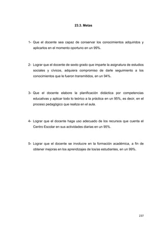 237
23.3. Metas
1- Que el docente sea capaz de conservar los conocimientos adquiridos y
aplicarlos en el momento oportuno en un 99%.
2- Lograr que el docente de sexto grado que imparte la asignatura de estudios
sociales y cívicos, adquiera compromiso de darle seguimiento a los
conocimientos que le fueron transmitidos, en un 94%.
3- Que el docente elabore la planificación didáctica por competencias
educativas y aplicar todo lo teórico a la práctica en un 95%, es decir, en el
proceso pedagógico que realiza en el aula.
4- Lograr que el docente haga uso adecuado de los recursos que cuenta el
Centro Escolar en sus actividades diarias en un 95%.
5- Lograr que el docente se involucre en la formación académica, a fin de
obtener mejoras en los aprendizajes de los/as estudiantes, en un 99%.
 