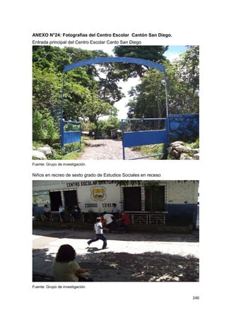 240
ANEXO N°24: Fotografías del Centro Escolar Cantón San Diego.
Entrada principal del Centro Escolar Canto San Diego
Fuente: Grupo de investigación.
Niños en recreo de sexto grado de Estudios Sociales en receso
Fuente: Grupo de investigación.
 