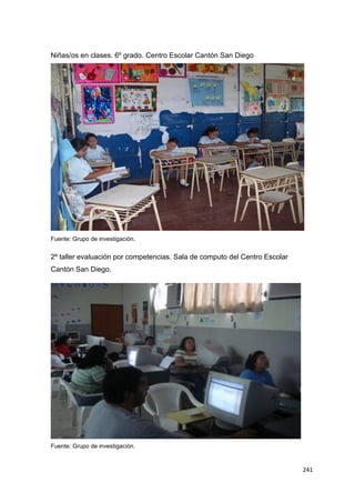 241
Niñas/os en clases. 6º grado. Centro Escolar Cantón San Diego
Fuente: Grupo de investigación.
2º taller evaluación por competencias. Sala de computo del Centro Escolar
Cantón San Diego.
Fuente: Grupo de investigación.
 