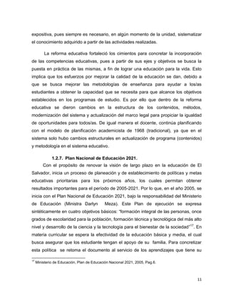 11
expositiva, pues siempre es necesario, en algún momento de la unidad, sistematizar
el conocimiento adquirido a partir de las actividades realizadas.
La reforma educativa fortaleció los cimientos para concretar la incorporación
de las competencias educativas, pues a partir de sus ejes y objetivos se busca la
puesta en práctica de las mismas, a fin de lograr una educación para la vida. Esto
implica que los esfuerzos por mejorar la calidad de la educación se dan, debido a
que se busca mejorar las metodologías de enseñanza para ayudar a los/as
estudiantes a obtener la capacidad que se necesita para que alcance los objetivos
establecidos en los programas de estudio. Es por ello que dentro de la reforma
educativa se dieron cambios en la estructura de los contenidos, métodos,
modernización del sistema y actualización del marco legal para propiciar la igualdad
de oportunidades para todos/as. De igual manera el docente, continúa planificando
con el modelo de planificación academicista de 1968 (tradicional), ya que en el
sistema solo hubo cambios estructurales en actualización de programa (contenidos)
y metodología en el sistema educativo.
1.2.7. Plan Nacional de Educación 2021.
Con el propósito de renovar la visión de largo plazo en la educación de El
Salvador, inicia un proceso de planeación y de establecimiento de políticas y metas
educativas prioritarias para los próximos años, los cuales permitan obtener
resultados importantes para el período de 2005-2021. Por lo que, en el año 2005, se
inicia con el Plan Nacional de Educación 2021, bajo la responsabilidad del Ministerio
de Educación (Ministra Darlyn Meza). Este Plan de ejecución se expresa
sintéticamente en cuatro objetivos básicos: “formación integral de las personas, once
grados de escolaridad para la población, formación técnica y tecnológica del más alto
nivel y desarrollo de la ciencia y la tecnología para el bienestar de la sociedad”17
. En
materia curricular se espera la efectividad de la educación básica y media, el cual
busca asegurar que los estudiante tengan el apoyo de su familia. Para concretizar
esta política se retoma el documento al servicio de los aprendizajes que tiene su
17
Ministerio de Educación, Plan de Educación Nacional 2021, 2005, Pag.6.
 