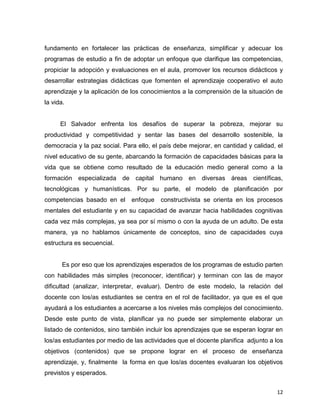 12
fundamento en fortalecer las prácticas de enseñanza, simplificar y adecuar los
programas de estudio a fin de adoptar un enfoque que clarifique las competencias,
propiciar la adopción y evaluaciones en el aula, promover los recursos didácticos y
desarrollar estrategias didácticas que fomenten el aprendizaje cooperativo el auto
aprendizaje y la aplicación de los conocimientos a la comprensión de la situación de
la vida.
El Salvador enfrenta los desafíos de superar la pobreza, mejorar su
productividad y competitividad y sentar las bases del desarrollo sostenible, la
democracia y la paz social. Para ello, el país debe mejorar, en cantidad y calidad, el
nivel educativo de su gente, abarcando la formación de capacidades básicas para la
vida que se obtiene como resultado de la educación medio general como a la
formación especializada de capital humano en diversas áreas científicas,
tecnológicas y humanísticas. Por su parte, el modelo de planificación por
competencias basado en el enfoque constructivista se orienta en los procesos
mentales del estudiante y en su capacidad de avanzar hacia habilidades cognitivas
cada vez más complejas, ya sea por sí mismo o con la ayuda de un adulto. De esta
manera, ya no hablamos únicamente de conceptos, sino de capacidades cuya
estructura es secuencial.
Es por eso que los aprendizajes esperados de los programas de estudio parten
con habilidades más simples (reconocer, identificar) y terminan con las de mayor
dificultad (analizar, interpretar, evaluar). Dentro de este modelo, la relación del
docente con los/as estudiantes se centra en el rol de facilitador, ya que es el que
ayudará a los estudiantes a acercarse a los niveles más complejos del conocimiento.
Desde este punto de vista, planificar ya no puede ser simplemente elaborar un
listado de contenidos, sino también incluir los aprendizajes que se esperan lograr en
los/as estudiantes por medio de las actividades que el docente planifica adjunto a los
objetivos (contenidos) que se propone lograr en el proceso de enseñanza
aprendizaje, y, finalmente la forma en que los/as docentes evaluaran los objetivos
previstos y esperados.
 