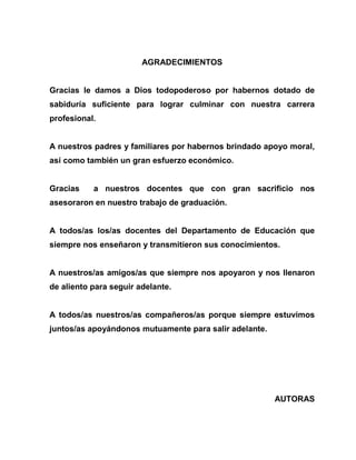 AGRADECIMIENTOS
Gracias le damos a Dios todopoderoso por habernos dotado de
sabiduría suficiente para lograr culminar con nuestra carrera
profesional.
A nuestros padres y familiares por habernos brindado apoyo moral,
así como también un gran esfuerzo económico.
Gracias a nuestros docentes que con gran sacrificio nos
asesoraron en nuestro trabajo de graduación.
A todos/as los/as docentes del Departamento de Educación que
siempre nos enseñaron y transmitieron sus conocimientos.
A nuestros/as amigos/as que siempre nos apoyaron y nos llenaron
de aliento para seguir adelante.
A todos/as nuestros/as compañeros/as porque siempre estuvimos
juntos/as apoyándonos mutuamente para salir adelante.
AUTORAS
 