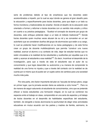 14
serie de problemas debido al tipo de enseñanza que los docentes están
acostumbrados a impartir, por lo cual es aquí donde se genera el gran desafío para
la educación y específicamente para los/as docentes, para que dejen a un lado su
forma monótona y tradicionalista de enseñar. Donde el desafío de la educación está
orientado a formar y reformar a los/as docentes con un sentido más amplio y crítico
en cuanto a su práctica pedagógica. “Sustituir el concepto de docente por grupo de
docentes, este enfoque pretende dejar a un lado el método tradicional”19
. Donde
los/as docentes quien muchas veces abusan de su rol y se convierten en un ser
autoritario que se consideran dueños del grupo de alumnos/as que están a su cargo,
lo cual se pretende hacer modificaciones en su tarea pedagógica y de esta forma
crear un grupo de docente multidisciplinario que permita “construir una nueva
realidad, acercar al alumno a su contexto de vida, dejar de estudiar teorías que no
están vinculadas a la realidad de los estudiantes y sustituirlas por aquellas que si lo
estén y acercar al estudiante a esa realidad”20
. Es decir, Incentivar el desarrollo de la
investigación, para que a través de esta el estudiante sea el autor de su
conocimiento y que logre desarrollar su autonomía y su manera de comprender la
realidad de una forma no injusta y que a través del contacto con la realidad se de
cuenta por si mismo que el puede ser un sujeto activo de cambios para una sociedad
mucho más justa.
Por otra parte, otro factor importante del plan es “escuela de tiempo pleno, exige
en primer lugar, que la jornada escolar diaria se extienda a ocho horas”21
. Pero no
de manera de seguir saturando al estudiante de conocimientos, sino que se pretende
ofrecer a los/as estudiantes una formación integral, en la cual se combinen los
espacios entre el trabajo en clase, comprendido en una serie de aspectos y el trabajo
de los/as docentes en el desarrollo de habilidades especificas del estudiante,
también, de otorgarle a los/as alumnos/as la oportunidad de elegir otras actividades
educativas en mutuo acuerdo con los padres y madres de familia, asimismo, la
19
Ibíd. Pág. 50.
20
Ibíd. Pág. 51.
21
Ibíd. Pág. 60.
 