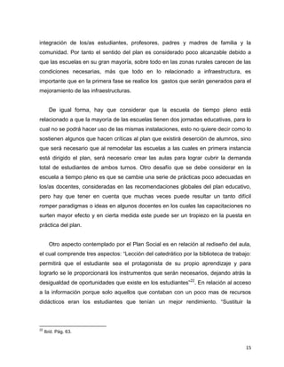 15
integración de los/as estudiantes, profesores, padres y madres de familia y la
comunidad. Por tanto el sentido del plan es considerado poco alcanzable debido a
que las escuelas en su gran mayoría, sobre todo en las zonas rurales carecen de las
condiciones necesarias, más que todo en lo relacionado a infraestructura, es
importante que en la primera fase se realice los gastos que serán generados para el
mejoramiento de las infraestructuras.
De igual forma, hay que considerar que la escuela de tiempo pleno está
relacionado a que la mayoría de las escuelas tienen dos jornadas educativas, para lo
cual no se podrá hacer uso de las mismas instalaciones, esto no quiere decir como lo
sostienen algunos que hacen críticas al plan que existirá deserción de alumnos, sino
que será necesario que al remodelar las escuelas a las cuales en primera instancia
está dirigido el plan, será necesario crear las aulas para lograr cubrir la demanda
total de estudiantes de ambos turnos. Otro desafío que se debe considerar en la
escuela a tiempo pleno es que se cambie una serie de prácticas poco adecuadas en
los/as docentes, consideradas en las recomendaciones globales del plan educativo,
pero hay que tener en cuenta que muchas veces puede resultar un tanto difícil
romper paradigmas o ideas en algunos docentes en los cuales las capacitaciones no
surten mayor efecto y en cierta medida este puede ser un tropiezo en la puesta en
práctica del plan.
Otro aspecto contemplado por el Plan Social es en relación al rediseño del aula,
el cual comprende tres aspectos: “Lección del catedrático por la biblioteca de trabajo:
permitirá que el estudiante sea el protagonista de su propio aprendizaje y para
lograrlo se le proporcionará los instrumentos que serán necesarios, dejando atrás la
desigualdad de oportunidades que existe en los estudiantes”22
. En relación al acceso
a la información porque solo aquellos que contaban con un poco mas de recursos
didácticos eran los estudiantes que tenían un mejor rendimiento. “Sustituir la
22
Ibíd. Pág. 63.
 