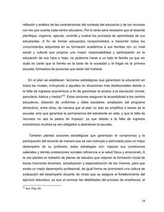 18
reflexión y análisis de las características del contexto del educando y de los recursos
con los que cuenta cada centro educativo. Por lo tanto será necesario que el docente
planifique, organice, ejecute, controle y evalué los procesos de aprendizaje de sus
estudiantes. A fin de formar educandos comprometidos a transmitir todos los
conocimientos adquiridos en su formación académica a sus familias con un nivel
social y cultural que propicie una mayor responsabilidad y participación en la
educación de sus hijos e hijas, no podemos hacer a un lado la familia ya que sin
duda es cierto que la familia es la base de la sociedad y el hogar es la primera
escuela, formadora de personas que serán del mañana.
En el plan se establecen “acciones estratégicas que garantizan la educación en
todos los niveles, incluyendo a aquellos en situaciones más desfavorables debido a
la falta de ingresos económicos a fin de garantizar el acceso a la educación (inicial,
parvularia, básica y media)”25
. Estas acciones aseguran la accesibilidad a los centros
educativos, dotación de uniformes y útiles escolares, ampliación del programa
alimenticio, entre otros, de manera que el plan no solo se simplifica a tareas de la
escuela, sino que garantiza la permanencia del estudiante en esta, y que la falta de
recursos no sea la piedra de tropiezo, ya que debido a la falta de ingresos
económicos muchos se ven obligados a abandonar la escuela.
También plantea acciones estratégicas que garantizan el compromiso y la
participación del docente de manera que se vea motivado y estimulado para un mejor
desempeño de su profesión, estas estrategias son: mejorar sus condiciones
salariales y demás prestaciones sociales (eficiencia a la salud física y emocional). A
la vez plantea el rediseño de planes de estudios que mejoren la formación inicial de
los/as futuros/as docentes, actualización y especialización de los mismos, para que
exista un mejor desempeño profesional, de igual forma se promoverá una cultura de
evaluación del desempeño docente de modo que se asegure el fortalecimiento del
ejercicio educativo, ya que al conocer las debilidades del proceso de enseñanza, el
25
Ibíd. Pág. 69.
 