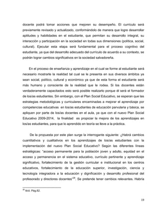 19
docente podrá tomar acciones que mejoren su desempeño. El currículo será
previamente revisado y actualizado, conformándolo de manera que logre desarrollar
aptitudes y habilidades en el estudiante, que permitan su desarrollo integral, su
interacción y participación en la sociedad en todas sus dimensiones (política, social,
cultural). Ejecutar esta etapa será fundamental para el proceso cognitivo del
estudiante, ya que del desarrollo adecuado del currículo de acuerdo a su contexto, se
podrán lograr cambios significativos en la sociedad salvadoreña.
En el proceso de enseñanza y aprendizaje en el cual se forme al estudiante será
necesario mostrarle la realidad tal cual se le presenta en sus diversos ámbitos ya
sean social, político, cultural y económico ya que de esta forma el estudiante será
más humano y consciente de la realidad que le rodea. Si los docentes están
verdaderamente capacitados esto será posible realizarlo porque él será el formador
de los/as estudiantes. Sin embargo, con el Plan Social Educativo, se esperan que las
estrategias metodológicas y curriculares encaminadas a mejorar el aprendizaje por
competencias educativas en los/as estudiantes de educación parvularia y básica, se
apliquen por parte de los/as docentes en el aula, ya que con el nuevo Plan Social
Educativo 2009-2014, la finalidad es propiciar la mejora de los aprendizajes en
los/as estudiantes, para que lo aprendido en teoría se lleve a la práctica.
De la propuesta por este plan surge la interrogante siguiente: ¿Habrá cambios
cuantitativos y cualitativos en los aprendizajes de los/as estudiantes con la
implementación del nuevo Plan Social Educativo? Según las diferentes líneas
estratégicas: “acceso permanente para la población joven y adulto, equidad en el
acceso y permanencia en el sistema educativo, currículo pertinente y aprendizaje
significativo, fortalecimiento de la gestión curricular e institucional en los centros
educativos, fortalecimiento de la educación superior, investigación, ciencia y
tecnología integradora a la educación y dignificación y desarrollo profesional del
profesorado y directores docentes”26
. Se pretende tener cambios relevantes. Habría
26
Ibíd. Pág.82.
 
