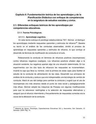 21
Capítulo II: Fundamentación teórica de los aprendizajes y de la
Planificación Didáctica con enfoque de competencias
en la asignatura de estudios sociales y cívica.
2.1. Diferentes enfoques teóricos de los aprendizajes por
competencias educativas.
2.1.1. Teorías Psicológicas.
2.1.1.1. Aprendizaje cognitivo.
En esta teoría subraya el psicólogo estadounidense “B.F. Skinner, al distinguir
los aprendizajes mediante respuestas operantes y estímulos de refuerzo28
. Basaba
su teoría en el análisis de las conductas observables, dividió el proceso de
aprendizaje en respuestas operantes y estímulos de refuerzo, lo que condujo al
desarrollo de técnicas de modificación de conducta en el aula.
Relacionando la conducta en términos de refuerzos positivos (recompensas)
contra refuerzos negativos (castigos). Los refuerzos positivos añaden algo a la
situación existente, los negativos apartan algo de una situación determinada. En los
experimentos con los dos tipos de refuerzos las respuestas se incrementaban.
Inventó la caja que lleva su nombre, creó la primera de estas cajas para facilitar el
estudio de la conducta de alimentación de las ratas. Desarrolló sus principios de
análisis de la conducta y sostuvo que era indispensable una tecnología de cambio de
conducta. Atacó el uso del castigo para cambiar la conducta y sugirió que el uso de
recompensas era más atractivo desde el punto de vista social y pedagógicamente
más eficaz. Skinner adoptó las máquinas de Pressey con algunas modificaciones
para que no estuvieran restringidas a la selección de respuestas alternativas y
aseguró que el refuerzo intermitente y frecuentemente de respuestas correctas era la
causa de la alteración de la conducta.
28
Material de Apoyo: Psicología, Capacitaciones Educativas S/U y Asociados, San Salvador, El
Salvador, 2009. Pág. 14.
 