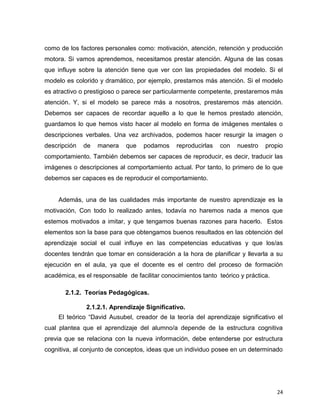24
como de los factores personales como: motivación, atención, retención y producción
motora. Si vamos aprendemos, necesitamos prestar atención. Alguna de las cosas
que influye sobre la atención tiene que ver con las propiedades del modelo. Si el
modelo es colorido y dramático, por ejemplo, prestamos más atención. Si el modelo
es atractivo o prestigioso o parece ser particularmente competente, prestaremos más
atención. Y, si el modelo se parece más a nosotros, prestaremos más atención.
Debemos ser capaces de recordar aquello a lo que le hemos prestado atención,
guardamos lo que hemos visto hacer al modelo en forma de imágenes mentales o
descripciones verbales. Una vez archivados, podemos hacer resurgir la imagen o
descripción de manera que podamos reproducirlas con nuestro propio
comportamiento. También debemos ser capaces de reproducir, es decir, traducir las
imágenes o descripciones al comportamiento actual. Por tanto, lo primero de lo que
debemos ser capaces es de reproducir el comportamiento.
Además, una de las cualidades más importante de nuestro aprendizaje es la
motivación, Con todo lo realizado antes, todavía no haremos nada a menos que
estemos motivados a imitar, y que tengamos buenas razones para hacerlo. Estos
elementos son la base para que obtengamos buenos resultados en las obtención del
aprendizaje social el cual influye en las competencias educativas y que los/as
docentes tendrán que tomar en consideración a la hora de planificar y llevarla a su
ejecución en el aula, ya que el docente es el centro del proceso de formación
académica, es el responsable de facilitar conocimientos tanto teórico y práctica.
2.1.2. Teorías Pedagógicas.
2.1.2.1. Aprendizaje Significativo.
El teórico “David Ausubel, creador de la teoría del aprendizaje significativo el
cual plantea que el aprendizaje del alumno/a depende de la estructura cognitiva
previa que se relaciona con la nueva información, debe entenderse por estructura
cognitiva, al conjunto de conceptos, ideas que un individuo posee en un determinado
 