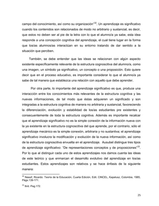 25
campo del conocimiento, así como su organización”32
. Un aprendizaje es significativo
cuando los contenidos son relacionados de modo no arbitrario y sustancial, es decir,
que estos no deben ser al pie de la letra con lo que el alumno/a ya sabe, esta idea
responde a una concepción cognitiva del aprendizaje, el cual tiene lugar en la forma
que los/as alumnos/as interactúan en su entorno tratando de dar sentido a la
situación que perciben.
También, se debe entender que las ideas se relacionan con algún aspecto
existente específicamente relevante de la estructura cognoscitiva del alumno/a, como
una imagen, un símbolo ya significativo, un concepto o una proposición. Esto quiere
decir que en el proceso educativo, es importante considerar lo que el alumno/a ya
sabe de tal manera que establezca una relación con aquello que debe aprender.
Por otra parte, lo importante del aprendizaje significativo es que, produce una
interacción entre los conocimientos más relevantes de la estructura cognitiva y las
nuevas informaciones, de tal modo que éstas adquieren un significado y son
integradas a la estructura cognitiva de manera no arbitraria y sustancial, favoreciendo
la diferenciación, evolución y estabilidad de los/as estudiantes pre existentes y
consecuentemente de toda la estructura cognitiva. Además es importante recalcar
que el aprendizaje significativo no es la simple conexión de la información nueva con
la ya existente en la estructura cognoscitiva del que aprende, por el contrario, sólo el
aprendizaje mecánico es la simple conexión, arbitraria y no sustantiva; el aprendizaje
significativo involucra la modificación y evolución de la nueva información, así como
de la estructura cognoscitiva envuelta en el aprendizaje. Ausubel distingue tres tipos
de aprendizaje significativo: “De representaciones conceptos y de proposiciones”33
.
Por lo que al distinguir cada uno de estos aprendizajes nos damos cuenta las ideas
de este teórico y que enmarcan el desarrollo evolutivo del aprendizaje en los/as
estudiantes. Estos aprendizajes son relativos y se hace énfasis de la siguiente
manera:
32
Nassif, Ricardo: Teoría de la Educación, Cuarta Edición, Edit. CINCEL, Kapelusz, Colombia, 1985,
Págs.139-171.
33
Ibíd. Pag.172.
 