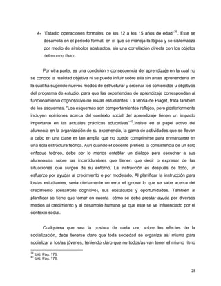 28
4- “Estadio operaciones formales, de los 12 a los 15 años de edad"39
. Este se
desarrolla en el período formal, en el que se maneja la lógica y se sistematiza
por medio de símbolos abstractos, sin una correlación directa con los objetos
del mundo físico.
Por otra parte, es una condición y consecuencia del aprendizaje en la cual no
se conoce la realidad objetiva ni se puede influir sobre ella sin antes aprehenderla en
la cual ha sugerido nuevos modos de estructurar y ordenar los contenidos u objetivos
del programa de estudio, para que las experiencias de aprendizaje correspondan al
funcionamiento cognoscitivo de los/as estudiantes. La teoría de Piaget, trata también
de los esquemas. “Los esquemas son comportamientos reflejos, pero posteriormente
incluyen opiniones acerca del contexto social del aprendizaje tienen un impacto
importante en las actuales prácticas educativas”40
.Insiste en el papel activo del
alumno/a en la organización de su experiencia, la gama de actividades que se llevan
a cabo en una clase es tan amplia que no puede comprimirse para enmarcarse en
una sola estructura teórica. Aun cuando el docente prefiera la consistencia de un solo
enfoque teórico, debe por lo menos entablar un diálogo para escuchar a sus
alumnos/as sobre las incertidumbres que tienen que decir o expresar de las
situaciones que surgen de su entorno. La instrucción es después de todo, un
esfuerzo por ayudar al crecimiento o por modelarlo. Al planificar la instrucción para
los/as estudiantes, seria ciertamente un error el ignorar lo que se sabe acerca del
crecimiento (desarrollo cognitivo), sus obstáculos y oportunidades. También al
planificar se tiene que tomar en cuenta cómo se debe prestar ayuda por diversos
medios al crecimiento y al desarrollo humano ya que este se ve influenciado por el
contexto social.
Cualquiera que sea la postura de cada uno sobre los efectos de la
socialización, debe tenerse claro que toda sociedad se organiza así misma para
socializar a los/as jóvenes, teniendo claro que no todos/as van tener el mismo ritmo
39
Ibíd. Pág. 176.
40
Ibíd. Pág. 178.
 