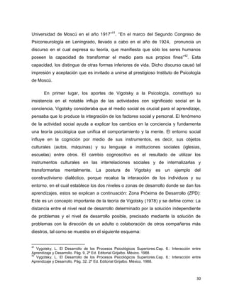 30
Universidad de Moscú en el año 1917”41
. “En el marco del Segundo Congreso de
Psiconeurología en Leningrado, llevado a cabo en el año de 1924, pronuncia un
discurso en el cual expresa su teoría, que manifiesta que sólo los seres humanos
poseen la capacidad de transformar el medio para sus propios fines”42
. Esta
capacidad, los distingue de otras formas inferiores de vida. Dicho discurso causó tal
impresión y aceptación que es invitado a unirse al prestigioso Instituto de Psicología
de Moscú.
En primer lugar, los aportes de Vigotsky a la Psicología, constituyó su
insistencia en el notable influjo de las actividades con significado social en la
conciencia. Vigotsky consideraba que el medio social es crucial para el aprendizaje,
pensaba que lo produce la integración de los factores social y personal. El fenómeno
de la actividad social ayuda a explicar los cambios en la conciencia y fundamenta
una teoría psicológica que unifica el comportamiento y la mente. El entorno social
influye en la cognición por medio de sus instrumentos, es decir, sus objetos
culturales (autos, máquinas) y su lenguaje e instituciones sociales (iglesias,
escuelas) entre otros. El cambio cognoscitivo es el resultado de utilizar los
instrumentos culturales en las interrelaciones sociales y de internalizarlas y
transformarlas mentalmente. La postura de Vigotsky es un ejemplo del
constructivismo dialéctico, porque recalca la interacción de los individuos y su
entorno, en el cual establece los dos niveles o zonas de desarrollo donde se dan los
aprendizajes, estos se explican a continuación: Zona Próxima de Desarrollo (ZPD):
Este es un concepto importante de la teoría de Vigotsky (1978) y se define como: La
distancia entre el nivel real de desarrollo determinado por la solución independiente
de problemas y el nivel de desarrollo posible, precisado mediante la solución de
problemas con la dirección de un adulto o colaboración de otros compañeros más
diestros, tal como se muestra en el siguiente esquema:
41
Vygotsky, L. El Desarrollo de los Procesos Psicológicos Superiores.Cap. 6.: Interacción entre
Aprendizaje y Desarrollo. Pág. 9. 2º Ed. Editorial Grijalbo. México. 1988.
42
Vygotsky, L. El Desarrollo de los Procesos Psicológicos Superiores.Cap. 6.: Interacción entre
Aprendizaje y Desarrollo. Pág. 32. 2º Ed. Editorial Grijalbo. México. 1988.
 
