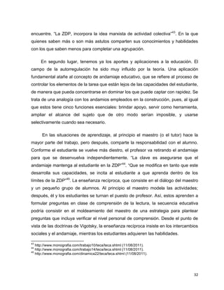 32
encuentre. “La ZDP, incorpora la idea marxista de actividad colectiva”43
. En la que
quienes saben más o son más astutos comparten sus conocimientos y habilidades
con los que saben menos para completar una agrupación.
En segundo lugar, tenemos ya los aportes y aplicaciones a la educación. El
campo de la autorregulación ha sido muy influido por la teoría. Una aplicación
fundamental atañe al concepto de andamiaje educativo, que se refiere al proceso de
controlar los elementos de la tarea que están lejos de las capacidades del estudiante,
de manera que pueda concentrarse en dominar los que puede captar con rapidez. Se
trata de una analogía con los andamios empleados en la construcción, pues, al igual
que estos tiene cinco funciones esenciales: brindar apoyo, servir como herramienta,
ampliar el alcance del sujeto que de otro modo serían imposible, y usarse
selectivamente cuando sea necesario.
En las situaciones de aprendizaje, al principio el maestro (o el tutor) hace la
mayor parte del trabajo, pero después, comparte la responsabilidad con el alumno.
Conforme el estudiante se vuelve más diestro, el profesor va retirando el andamiaje
para que se desenvuelva independientemente. “La clave es asegurarse que el
andamiaje mantenga al estudiante en la ZDP”44
. “Que se modifica en tanto que este
desarrolla sus capacidades, se incita al estudiante a que aprenda dentro de los
límites de la ZDP”45
. La enseñanza recíproca, que consiste en el diálogo del maestro
y un pequeño grupo de alumnos. Al principio el maestro modela las actividades;
después, él y los estudiantes se turnan el puesto de profesor. Así, estos aprenden a
formular preguntas en clase de comprensión de la lectura, la secuencia educativa
podría consistir en el moldeamiento del maestro de una estrategia para plantear
preguntas que incluya verificar el nivel personal de comprensión. Desde el punto de
vista de las doctrinas de Vigotsky, la enseñanza recíproca insiste en los intercambios
sociales y el andamiaje, mientras los estudiantes adquieren las habilidades.
43
http://www.monografia.com/trabajo10/teca/teca.shtml (11/08/2011).
44
http://www.monografia.com/trabajo14/teca/teca.shtml (11/08/2011).
45
http://www.monografia.com/dinamica22/teca/teca.shtml (11/08/2011).
 