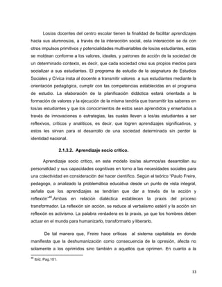 33
Los/as docentes del centro escolar tienen la finalidad de facilitar aprendizajes
hacia sus alumnos/as, a través de la interacción social, esta interacción se da con
otros impulsos primitivos y potencialidades multivariables de los/as estudiantes, estas
se moldean conforme a los valores, ideales, y patrones de acción de la sociedad de
un determinado contexto, es decir, que cada sociedad crea sus propios medios para
socializar a sus estudiantes. El programa de estudio de la asignatura de Estudios
Sociales y Cívica insta al docente a transmitir valores a sus estudiantes mediante la
orientación pedagógica, cumplir con las competencias establecidas en el programa
de estudio. La elaboración de la planificación didáctica estará orientada a la
formación de valores y la ejecución de la misma tendría que transmitir los saberes en
los/as estudiantes y que los conocimientos de estos sean aprendidos y enseñados a
través de innovaciones o estrategias, las cuales lleven a los/as estudiantes a ser
reflexivos, críticos y analíticos, es decir, que logren aprendizajes significativos, y
estos les sirvan para el desarrollo de una sociedad determinada sin perder la
identidad nacional.
2.1.3.2. Aprendizaje socio crítico.
Aprendizaje socio critico, en este modelo los/as alumnos/as desarrollan su
personalidad y sus capacidades cognitivas en torno a las necesidades sociales para
una colectividad en consideración del hacer científico. Según el teórico “Paulo Freire,
pedagogo, a analizado la problemática educativa desde un punto de vista integral,
señala que los aprendizajes se tendrían que dar a través de la acción y
reflexión”46
.Ambas en relación dialéctica establecen la praxis del proceso
transformador. La reflexión sin acción, se reduce al verbalismo estéril y la acción sin
reflexión es activismo. La palabra verdadera es la praxis, ya que los hombres deben
actuar en el mundo para humanizarlo, transformarlo y liberarlo.
De tal manera que, Freire hace críticas al sistema capitalista en donde
manifiesta que la deshumanización como consecuencia de la opresión, afecta no
solamente a los oprimidos sino también a aquellos que oprimen. En cuanto a la
46
Ibíd. Pag.101.
 