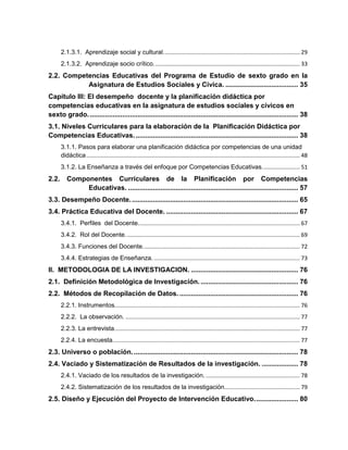 2.1.3.1. Aprendizaje social y cultural....................................................................................... 29
2.1.3.2. Aprendizaje socio crítico............................................................................................. 33
2.2. Competencias Educativas del Programa de Estudio de sexto grado en la
Asignatura de Estudios Sociales y Cívica. ...................................... 35
Capítulo III: El desempeño docente y la planificación didáctica por
competencias educativas en la asignatura de estudios sociales y cívicos en
sexto grado.............................................................................................................. 38
3.1. Niveles Curriculares para la elaboración de la Planificación Didáctica por
Competencias Educativas...................................................................................... 38
3.1.1. Pasos para elaborar una planificación didáctica por competencias de una unidad
didáctica........................................................................................................................................ 48
3.1.2. La Enseñanza a través del enfoque por Competencias Educativas........................ 51
2.2. Componentes Curriculares de la Planificación por Competencias
Educativas. ......................................................................................... 57
3.3. Desempeño Docente........................................................................................ 65
3.4. Práctica Educativa del Docente. ..................................................................... 67
3.4.1. Perfiles del Docente....................................................................................................... 67
3.4.2. Rol del Docente............................................................................................................... 69
3.4.3. Funciones del Docente.................................................................................................... 72
3.4.4. Estrategias de Enseñanza.............................................................................................. 73
II. METODOLOGIA DE LA INVESTIGACION. ........................................................ 76
2.1. Definición Metodológica de Investigación.................................................... 76
2.2. Métodos de Recopilación de Datos. .............................................................. 76
2.2.1. Instrumentos...................................................................................................................... 76
2.2.2. La observación. ............................................................................................................... 77
2.2.3. La entrevista...................................................................................................................... 77
2.2.4. La encuesta....................................................................................................................... 77
2.3. Universo o población....................................................................................... 78
2.4. Vaciado y Sistematización de Resultados de la investigación. ................... 78
2.4.1. Vaciado de los resultados de la investigación............................................................. 78
2.4.2. Sistematización de los resultados de la investigación................................................ 79
2.5. Diseño y Ejecución del Proyecto de Intervención Educativo....................... 80
 