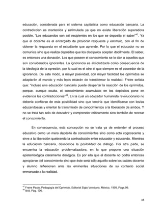 34
educación, considerada para el sistema capitalista como educación bancaria. La
contradicción es mantenida y estimulada ya que no existe liberación superadora
posible. “Los educandos son así recipientes en los que se deposita el saber”47
. Ya
que el docente es el encargado de provocar respuesta y estímulo, con el fin de
obtener la respuesta en el estudiante que aprende. Por lo que el educador no se
comunica sino que realiza depósitos que los discípulos aceptan dócilmente. El saber,
es entonces una donación. Los que poseen el conocimiento se lo dan a aquellos que
son considerados ignorantes. La ignorancia es absolutizada como consecuencia de
la ideología de la opresión, por lo cual es el otro el que siempre es el poseedor de la
ignorancia. De este modo, a mayor pasividad, con mayor facilidad los oprimidos se
adaptarán al mundo y más lejos estarán de transformar la realidad. Freire señala
que: “incluso una educación bancaria puede despertar la reacción de los oprimidos,
porque, aunque oculta, el conocimiento acumulado en los depósitos pone en
evidencia las contradicciones”48
. En la cual un educador humanista revolucionario no
debería confiarse de esta posibilidad sino que tendría que identificarse con los/as
educandos/as y orientar la transmisión de conocimientos a la liberación de ambos. Y
no se trata tan solo de descubrir y comprender críticamente sino también de recrear
el conocimiento.
En consecuencia, esta concepción no se trata ya de entender el proceso
educativo como un mero depósito de conocimientos sino como acto cognoscente y
sirve a la liberación quebrando la contradicción entre educador y educando. Mientras
la educación bancaria, desconoce la posibilidad de diálogo. Por otra parte, se
encuentra la educación problematizadora, en la que propone una situación
epistemológica claramente dialógica. Es por ello que el docente no podrá entonces
apropiarse del conocimiento sino que éste será sólo aquello sobre los cuáles docente
y alumno reflexionen ante las eminentes situaciones de su contexto social
enmarcado a la realidad.
47
Freire Paulo, Pedagogía del Oprimido, Editorial Siglo Veintiuno, México, 1999, Págs.99.
48
Ibíd. Pág. 100.
 