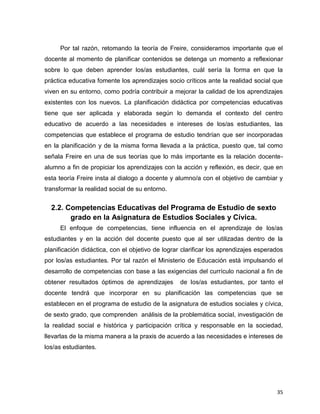 35
Por tal razón, retomando la teoría de Freire, consideramos importante que el
docente al momento de planificar contenidos se detenga un momento a reflexionar
sobre lo que deben aprender los/as estudiantes, cuál sería la forma en que la
práctica educativa fomente los aprendizajes socio críticos ante la realidad social que
viven en su entorno, como podría contribuir a mejorar la calidad de los aprendizajes
existentes con los nuevos. La planificación didáctica por competencias educativas
tiene que ser aplicada y elaborada según lo demanda el contexto del centro
educativo de acuerdo a las necesidades e intereses de los/as estudiantes, las
competencias que establece el programa de estudio tendrían que ser incorporadas
en la planificación y de la misma forma llevada a la práctica, puesto que, tal como
señala Freire en una de sus teorías que lo más importante es la relación docente-
alumno a fin de propiciar los aprendizajes con la acción y reflexión, es decir, que en
esta teoría Freire insta al dialogo a docente y alumno/a con el objetivo de cambiar y
transformar la realidad social de su entorno.
2.2. Competencias Educativas del Programa de Estudio de sexto
grado en la Asignatura de Estudios Sociales y Cívica.
El enfoque de competencias, tiene influencia en el aprendizaje de los/as
estudiantes y en la acción del docente puesto que al ser utilizadas dentro de la
planificación didáctica, con el objetivo de lograr clarificar los aprendizajes esperados
por los/as estudiantes. Por tal razón el Ministerio de Educación está impulsando el
desarrollo de competencias con base a las exigencias del currículo nacional a fin de
obtener resultados óptimos de aprendizajes de los/as estudiantes, por tanto el
docente tendrá que incorporar en su planificación las competencias que se
establecen en el programa de estudio de la asignatura de estudios sociales y cívica,
de sexto grado, que comprenden análisis de la problemática social, investigación de
la realidad social e histórica y participación crítica y responsable en la sociedad,
llevarlas de la misma manera a la praxis de acuerdo a las necesidades e intereses de
los/as estudiantes.
 