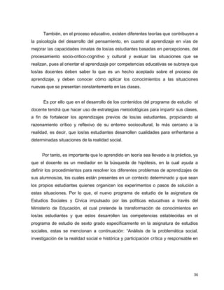 36
También, en el proceso educativo, existen diferentes teorías que contribuyen a
la psicología del desarrollo del pensamiento, en cuanto al aprendizaje en vías de
mejorar las capacidades innatas de los/as estudiantes basadas en percepciones, del
procesamiento socio-critico-cognitivo y cultural y evaluar las situaciones que se
realizan, pues al orientar el aprendizaje por competencias educativas se subraya que
los/as docentes deben saber lo que es un hecho aceptado sobre el proceso de
aprendizaje, y deben conocer cómo aplicar los conocimientos a las situaciones
nuevas que se presentan constantemente en las clases.
Es por ello que en el desarrollo de los contenidos del programa de estudio el
docente tendrá que hacer uso de estrategias metodológicas para impartir sus clases,
a fin de fortalecer los aprendizajes previos de los/as estudiantes, propiciando el
razonamiento crítico y reflexivo de su entorno sociocultural, lo más cercano a la
realidad, es decir, que los/as estudiantes desarrollen cualidades para enfrentarse a
determinadas situaciones de la realidad social.
Por tanto, es importante que lo aprendido en teoría sea llevado a la práctica, ya
que el docente es un mediador en la búsqueda de hipótesis, en la cual ayuda a
definir los procedimientos para resolver los diferentes problemas de aprendizajes de
sus alumnos/as, los cuales están presentes en un contexto determinado y que sean
los propios estudiantes quienes organicen los experimentos o pasos de solución a
estas situaciones. Por lo que, el nuevo programa de estudio de la asignatura de
Estudios Sociales y Cívica impulsado por las políticas educativas a través del
Ministerio de Educación, el cual pretende la transformación de conocimientos en
los/as estudiantes y que estos desarrollen las competencias establecidas en el
programa de estudio de sexto grado específicamente en la asignatura de estudios
sociales, estas se mencionan a continuación: “Análisis de la problemática social,
investigación de la realidad social e histórica y participación crítica y responsable en
 