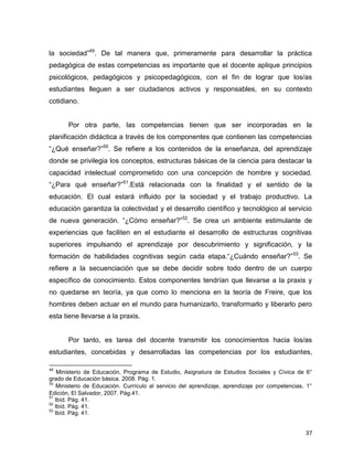 37
la sociedad”49
. De tal manera que, primeramente para desarrollar la práctica
pedagógica de estas competencias es importante que el docente aplique principios
psicológicos, pedagógicos y psicopedagógicos, con el fin de lograr que los/as
estudiantes lleguen a ser ciudadanos activos y responsables, en su contexto
cotidiano.
Por otra parte, las competencias tienen que ser incorporadas en la
planificación didáctica a través de los componentes que contienen las competencias
“¿Qué enseñar?”50
. Se refiere a los contenidos de la enseñanza, del aprendizaje
donde se privilegia los conceptos, estructuras básicas de la ciencia para destacar la
capacidad intelectual comprometido con una concepción de hombre y sociedad.
“¿Para qué enseñar?”51
.Está relacionada con la finalidad y el sentido de la
educación. El cual estará influido por la sociedad y el trabajo productivo. La
educación garantiza la colectividad y el desarrollo científico y tecnológico al servicio
de nueva generación. “¿Cómo enseñar?”52
. Se crea un ambiente estimulante de
experiencias que faciliten en el estudiante el desarrollo de estructuras cognitivas
superiores impulsando el aprendizaje por descubrimiento y significación, y la
formación de habilidades cognitivas según cada etapa.“¿Cuándo enseñar?”53
. Se
refiere a la secuenciación que se debe decidir sobre todo dentro de un cuerpo
específico de conocimiento. Estos componentes tendrían que llevarse a la praxis y
no quedarse en teoría, ya que como lo menciona en la teoría de Freire, que los
hombres deben actuar en el mundo para humanizarlo, transformarlo y liberarlo pero
esta tiene llevarse a la praxis.
Por tanto, es tarea del docente transmitir los conocimientos hacia los/as
estudiantes, concebidas y desarrolladas las competencias por los estudiantes,
49
Ministerio de Educación, Programa de Estudio, Asignatura de Estudios Sociales y Cívica de 6°
grado de Educación básica. 2008. Pág. 1.
50
Ministerio de Educación. Currículo al servicio del aprendizaje, aprendizaje por competencias, 1°
Edición, El Salvador, 2007. Pág.41.
51
Ibíd. Pág. 41.
52
Ibíd. Pág. 41.
53
Ibíd. Pág. 41.
 