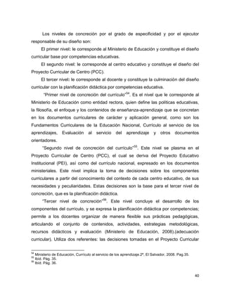 40
Los niveles de concreción por el grado de especificidad y por el ejecutor
responsable de su diseño son:
El primer nivel: le corresponde al Ministerio de Educación y constituye el diseño
curricular base por competencias educativas.
El segundo nivel: le corresponde al centro educativo y constituye el diseño del
Proyecto Curricular de Centro (PCC).
El tercer nivel: le corresponde al docente y constituye la culminación del diseño
curricular con la planificación didáctica por competencias educativa.
“Primer nivel de concreción del currículo”54
. Es el nivel que le corresponde al
Ministerio de Educación como entidad rectora, quien define las políticas educativas,
la filosofía, el enfoque y los contenidos de enseñanza-aprendizaje que se concretan
en los documentos curriculares de carácter y aplicación general, como son los
Fundamentos Curriculares de la Educación Nacional, Currículo al servicio de los
aprendizajes, Evaluación al servicio del aprendizaje y otros documentos
orientadores.
“Segundo nivel de concreción del currículo”55
. Este nivel se plasma en el
Proyecto Curricular de Centro (PCC), el cual se deriva del Proyecto Educativo
Institucional (PEI), así como del currículo nacional, expresado en los documentos
ministeriales. Este nivel implica la toma de decisiones sobre los componentes
curriculares a partir del conocimiento del contexto de cada centro educativo, de sus
necesidades y peculiaridades. Estas decisiones son la base para el tercer nivel de
concreción, que es la planificación didáctica.
“Tercer nivel de concreción”56
. Este nivel concluye el desarrollo de los
componentes del currículo, y se expresa la planificación didáctica por competencias;
permite a los docentes organizar de manera flexible sus prácticas pedagógicas,
articulando el conjunto de contenidos, actividades, estrategias metodológicas,
recursos didácticos y evaluación (Ministerio de Educación, 2008).(adecuación
curricular). Utiliza dos referentes: las decisiones tomadas en el Proyecto Curricular
54
Ministerio de Educación, Currículo al servicio de los aprendizaje.2ª, El Salvador, 2008. Pag.35.
55
Ibíd. Pág. 35.
56
Ibíd. Pág. 36.
 