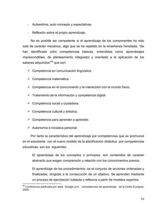 43
- Autoestima, auto concepto y expectativas.
- Reflexión sobre el propio aprendizaje.
No es posible ser competente si el aprendizaje de los componentes ha sido
solo de carácter mecánico, algo que se ha repetido en la enseñanza heredada. “Se
han identificado ocho competencias básicas, entendidas como aprendizajes
imprescindibles, de planteamiento integrador y orientado a la aplicación de los
saberes adquiridos”58
que son:
 Competencia en comunicación lingüística.
 Competencia matemática.
 Competencia en el conocimiento y la interacción con el mundo físico.
 Tratamiento de la información y competencia digital.
 Competencia social y ciudadana.
 Competencia cultural y artística.
 Competencia para aprender a aprender.
 Autonomía e iniciativa personal.
Por tanto la característica del aprendizaje por competencias que se promueve
en el estudiante con el nuevo modelo de la planificación didáctica por competencias
educativas, son los siguientes:
El aprendizaje de los conceptos o principios: son contenidos de carácter
abstracto que exigen comprensión y relación con los conocimientos previos.
El aprendizaje de los procedimientos: es el conjunto de acciones ordenadas y
finalizadas, dirigidas a la consecución de un objetivo. Se aprenden mediante
un proceso de ejercitación tutelada y reflexiva a partir de modelos expertos.
58
Conferencia publicada por www. Google.com. competencias de aprendizaje. de la Unión Europea,
2009.
 