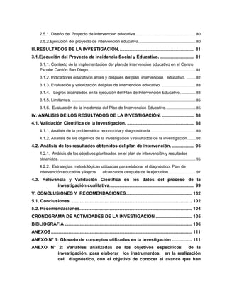 2.5.1. Diseño del Proyecto de intervención educativa........................................................... 80
2.5.2.Ejecución del proyecto de intervención educativa. ...................................................... 80
III.RESULTADOS DE LA INVESTIGACION............................................................. 81
3.1.Ejecución del Proyecto de Incidencia Social y Educativo............................. 81
3.1.1. Contexto de la implementación del plan de intervención educativo en el Centro
Escolar Cantón San Diego......................................................................................................... 81
3.1.2. Indicadores educativos antes y después del plan intervención educativo. ......... 82
3.1.3. Evaluación y valorización del plan de intervención educativo. ................................. 83
3.1.4. Logros alcanzados en la ejecución del Plan de Intervención Educativo............... 83
3.1.5. Limitantes. ......................................................................................................................... 86
3.1.6. Evaluación de la incidencia del Plan de Intervención Educativo............................. 86
IV. ANÁLISIS DE LOS RESULTADOS DE LA INVESTIGACIÓN. .......................... 88
4.1. Validación Científica de la Investigación. ...................................................... 88
4.1.1. Análisis de la problemática reconocida y diagnosticada............................................ 89
4.1.2. Análisis de los objetivos de la investigación y resultados de la investigación........ 92
4.2. Análisis de los resultados obtenidos del plan de intervención. .................. 95
4.2.1. Análisis de los objetivos planteados en el plan de intervención y resultados
obtenidos. ..................................................................................................................................... 95
4.2.2. Estrategias metodológicas utilizadas para elaborar el diagnóstico, Plan de
intervención educativo y logros alcanzados después de la ejecución. ......................... 97
4.3. Relevancia y Validación Científica en los datos del proceso de la
investigación cualitativa.................................................................... 99
V. CONCLUSIONES Y RECOMENDACIONES..................................................... 102
5.1. Conclusiones.................................................................................................. 102
5.2. Recomendaciones.......................................................................................... 104
CRONOGRAMA DE ACTIVIDADES DE LA INVESTIGACION ............................. 105
BIBLIOGRAFÍA ...................................................................................................... 106
ANEXOS ................................................................................................................. 111
ANEXO N° 1: Glosario de conceptos utilizados en la investigación ................ 111
ANEXO N° 2: Variables analizadas de los objetivos específicos de la
investigación, para elaborar los instrumentos, en la realización
del diagnóstico, con el objetivo de conocer el avance que han
 