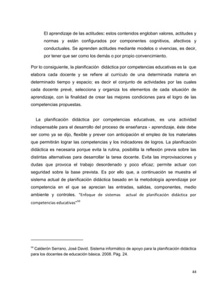 44
El aprendizaje de las actitudes: estos contenidos engloban valores, actitudes y
normas y están configurados por componentes cognitivos, afectivos y
conductuales. Se aprenden actitudes mediante modelos o vivencias, es decir,
por tener que ser como los demás o por propio convencimiento.
Por lo consiguiente, la planificación didáctica por competencias educativas es la que
elabora cada docente y se refiere al currículo de una determinada materia en
determinado tiempo y espacio; es decir el conjunto de actividades por las cuales
cada docente prevé, selecciona y organiza los elementos de cada situación de
aprendizaje, con la finalidad de crear las mejores condiciones para el logro de las
competencias propuestas.
La planificación didáctica por competencias educativas, es una actividad
indispensable para el desarrollo del proceso de enseñanza - aprendizaje, éste debe
ser como ya se dijo, flexible y prever con anticipación el empleo de los materiales
que permitirán lograr las competencias y los indicadores de logros. La planificación
didáctica es necesaria porque evita la rutina, posibilita la reflexión previa sobre las
distintas alternativas para desarrollar la tarea docente. Evita las improvisaciones y
dudas que provoca el trabajo desordenado y poco eficaz; permite actuar con
seguridad sobre la base prevista. Es por ello que, a continuación se muestra el
sistema actual de planificación didáctica basado en la metodología aprendizaje por
competencia en el que se aprecian las entradas, salidas, componentes, medio
ambiente y controles. “Enfoque de sistemas actual de planificación didáctica por
competencias educativas”59
59
Calderón Serrano, José David. Sistema informático de apoyo para la planificación didáctica
para los docentes de educación básica. 2008. Pág. 24.
 