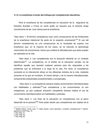 51
3.1.2. La enseñanza a través del enfoque por competencias educativas.
Para la enseñanza de las competencias en educación de la asignatura de
Estudios Sociales y Cívica en sexto grado se requiere que el docente tenga
conocimiento de las once claves para la enseñanza.
“Idea clave 1. El término competencia nace como consecuencia de las limitaciones
de la enseñanza tradicional Se parte de la acepción empresarial”.60
El uso del
término competencias es una consecuencia de la necesidad de superar una
enseñanza que, en la mayoría de los casos, se ha reducido al aprendizaje
memorístico de conocimiento, hecho que conlleva la dificultad para que estos puedan
ser aplicados en la vida.
“Idea clave 2. Las competencias son la actuación eficiente en un contexto
determinado”61
. La competencia, en el ámbito de la educación escolar, ha de
identificar aquello que necesita cualquier persona para dar respuestas a los
problemas que se enfrentará a lo largo de la vida. Por tanto, la competencia
consistirá en la intervención eficaz en los diferentes ámbitos de la vida, mediante
acciones en la que se movilizan, al mismo tiempo y de la manera interrelacionada,
componentes actitudinales procedimentales y conceptuales.
“Idea clave 3. La competencia siempre implica conocimientos interrelacionados
con habilidades y actitudes”62
.Las competencia y los conocimientos no son
antagónicos, ya que cualquier actuación competente siempre implica el uso de
conocimiento interrelacionados con habilidades y actitudes.
“Idea clave 4. Los fines de la educación en competencias son el pleno
desarrollo de la persona”63
. Para poder decidir que competencias son objetos de la
60
Zabala Antoni, Arnau Laia. 11 ideas claves; como aprender y enseñar competencias.1° edición:
septiembre 2007.Pag. 19.
61
Ibíd. Pág. 31.
62
Ibíd. Pág. 53.
63
Ibíd. Pág. 65.
 