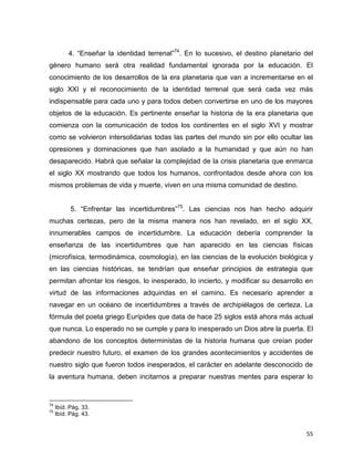 55
4. “Enseñar la identidad terrenal”74
. En lo sucesivo, el destino planetario del
género humano será otra realidad fundamental ignorada por la educación. El
conocimiento de los desarrollos de la era planetaria que van a incrementarse en el
siglo XXI y el reconocimiento de la identidad terrenal que será cada vez más
indispensable para cada uno y para todos deben convertirse en uno de los mayores
objetos de la educación. Es pertinente enseñar la historia de la era planetaria que
comienza con la comunicación de todos los continentes en el siglo XVI y mostrar
como se volvieron intersolidarias todas las partes del mundo sin por ello ocultar las
opresiones y dominaciones que han asolado a la humanidad y que aún no han
desaparecido. Habrá que señalar la complejidad de la crisis planetaria que enmarca
el siglo XX mostrando que todos los humanos, confrontados desde ahora con los
mismos problemas de vida y muerte, viven en una misma comunidad de destino.
5. “Enfrentar las incertidumbres”75
. Las ciencias nos han hecho adquirir
muchas certezas, pero de la misma manera nos han revelado, en el siglo XX,
innumerables campos de incertidumbre. La educación debería comprender la
enseñanza de las incertidumbres que han aparecido en las ciencias físicas
(microfísica, termodinámica, cosmología), en las ciencias de la evolución biológica y
en las ciencias históricas, se tendrían que enseñar principios de estrategia que
permitan afrontar los riesgos, lo inesperado, lo incierto, y modificar su desarrollo en
virtud de las informaciones adquiridas en el camino. Es necesario aprender a
navegar en un océano de incertidumbres a través de archipiélagos de certeza. La
fórmula del poeta griego Eurípides que data de hace 25 siglos está ahora más actual
que nunca. Lo esperado no se cumple y para lo inesperado un Dios abre la puerta. El
abandono de los conceptos deterministas de la historia humana que creían poder
predecir nuestro futuro, el examen de los grandes acontecimientos y accidentes de
nuestro siglo que fueron todos inesperados, el carácter en adelante desconocido de
la aventura humana, deben incitarnos a preparar nuestras mentes para esperar lo
74
Ibíd. Pág. 33.
75
Ibíd. Pág. 43.
 