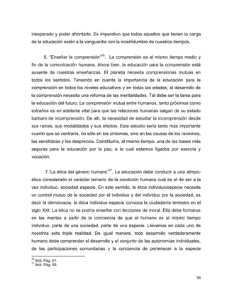 56
inesperado y poder afrontarlo. Es imperativo que todos aquellos que tienen la carga
de la educación estén a la vanguardia con la incertidumbre de nuestros tiempos.
6. “Enseñar la comprensión”76
. La comprensión es al mismo tiempo medio y
fin de la comunicación humana. Ahora bien, la educación para la comprensión está
ausente de nuestras enseñanzas. El planeta necesita comprensiones mutuas en
todos los sentidos. Teniendo en cuenta la importancia de la educación para la
comprensión en todos los niveles educativos y en todas las edades, el desarrollo de
la comprensión necesita una reforma de las mentalidades. Tal debe ser la tarea para
la educación del futuro. La comprensión mutua entre humanos, tanto próximos como
extraños es en adelante vital para que las relaciones humanas salgan de su estado
bárbaro de incomprensión. De allí, la necesidad de estudiar la incomprensión desde
sus raíces, sus modalidades y sus efectos. Este estudio sería tanto más importante
cuanto que se centraría, no sólo en los síntomas, sino en las causas de los racismos,
las xenofobias y los desprecios. Constituiría, al mismo tiempo, una de las bases más
seguras para la educación por la paz, a la cual estamos ligados por esencia y
vocación.
7.”La ética del género humano”77
. La educación debe conducir a una atropo-
ética considerado el carácter ternario de la condición humana cual es el de ser a la
vez individuo, sociedad especie. En este sentido, la ética individuo/especie necesita
un control mutuo de la sociedad por el individuo y del individuo por la sociedad, es
decir la democracia; la ética individuo especie convoca la ciudadanía terrestre en el
siglo XXI. La ética no se podría enseñar con lecciones de moral. Ella debe formarse
en las mentes a partir de la conciencia de que el humano es al mismo tiempo
individuo, parte de una sociedad, parte de una especie. Llevamos en cada uno de
nosotros esta triple realidad. De igual manera, todo desarrollo verdaderamente
humano debe comprender el desarrollo y el conjunto de las autonomías individuales,
de las participaciones comunitarias y la conciencia de pertenecer a la especie
76
Ibíd. Pág. 51.
77
Ibíd. Pág. 59.
 