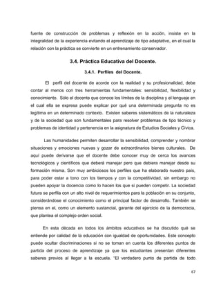 67
fuente de construcción de problemas y reflexión en la acción, insiste en la
integralidad de la experiencia evitando el aprendizaje de tipo adaptativo, en el cual la
relación con la práctica se convierte en un entrenamiento conservador.
3.4. Práctica Educativa del Docente.
3.4.1. Perfiles del Docente.
El perfil del docente de acorde con la realidad y su profesionalidad, debe
contar al menos con tres herramientas fundamentales: sensibilidad, flexibilidad y
conocimiento. Sólo el docente que conoce los límites de la disciplina y el lenguaje en
el cual ella se expresa puede explicar por qué una determinada pregunta no es
legítima en un determinado contexto. Existen saberes sistemáticos de la naturaleza
y de la sociedad que son fundamentales para resolver problemas de tipo técnico y
problemas de identidad y pertenencia en la asignatura de Estudios Sociales y Cívica.
Las humanidades permiten desarrollar la sensibilidad, comprender y nombrar
situaciones y emociones nuevas y gozar de extraordinarios bienes culturales. De
aquí puede derivarse que el docente debe conocer muy de cerca los avances
tecnológicos y científicos que deberá manejar pero que debiera manejar desde su
formación misma. Son muy ambiciosos los perfiles que ha elaborado nuestro país,
para poder estar a tono con los tiempos y con la competitividad, sin embargo no
pueden apoyar la docencia como lo hacen los que si pueden competir. La sociedad
futura se perfila con un alto nivel de requerimientos para la población en su conjunto,
considerándose el conocimiento como el principal factor de desarrollo. También se
piensa en el, como un elemento sustancial, garante del ejercicio de la democracia,
que plantea el complejo orden social.
En esta década en todos los ámbitos educativos se ha discutido qué se
entiende por calidad de la educación con igualdad de oportunidades. Este concepto
puede ocultar discriminaciones si no se toman en cuenta los diferentes puntos de
partida del proceso de aprendizaje ya que los estudiantes presentan diferentes
saberes previos al llegar a la escuela. “El verdadero punto de partida de todo
 