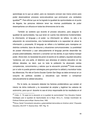 68
aprendizaje es lo que ya saben, pero es necesario conocer ese marco previo para
poder desencadenar procesos socio-educativos que promuevan una verdadera
igualdad”85
. Para afirmar que se ha logrado la igualdad de oportunidades en el punto
de llegada, las personas debieran tener las mismas posibilidades de poder
desempeñarse con eficacia en todas las dimensiones de la vida.
También se sostiene que durante el proceso educativo, para asegurar la
igualdad de oportunidades, hay que tener en cuenta tres elementos fundamentales:
la información, el lenguaje y el poder. La información se refiere, no sólo a la
adquisición de conocimientos, sino fundamentalmente a la capacidad de ubicar la
información y procesarla. El lenguaje se refiere a la habilidad para manejarse en
distintos contextos, tipos de discurso y situaciones comunicacionales. La posibilidad
de poseer información y usar adecuadamente el lenguaje permite desarrollar las
propias potencialidades, intervenir y concertar con los demás, lo que implica manejar
poder. Ahora bien, la necesidad de poner el acento en la calidad y equidad educativa
“evidencia, por una parte, el deterioro que atraviesa el sistema educativo en las
últimas décadas, es decir, que no toda la población ha alcanzado ciertas
competencias, conocimientos y valores que la educación promete”86
.Cada escuela
por sí sola no puede generar estrategias para garantizar la calidad y neutralizar todas
las diferencias. Por ello el Centro Escolar Cantón San Diego se debe enmarcar en un
conjunto de políticas sociales y educativas que tienden a compensar
estructuralmente la calidad educativa.
Por lo tanto, es necesario detectar los factores problemáticos que existen al
interior de dicha institución y la necesidad de ampliar y legitimar los saberes de
autonomía, para que el docente no sea el único responsable de los resultados en el
85
Cullen, C. "El papel de la educación en la igualdad de oportunidades" Foro Educativo Federal:
Estrategias para la Igualdad de Oportunidades de la Mujer. M.C.y E., Consejo Coordinador de
Políticas Públicas para la Mujer. Buenos Aires, 1992.
86
Filmus, Daniel “Concertación educativa y gobernabilidad democrática en América Latina”, Propuesta
Educativa, Año 8 Nº 17, Buenos Aires. 1997. Pág. 18.
 