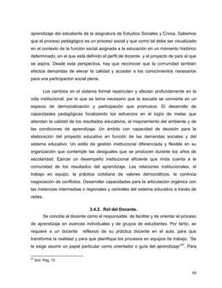 69
aprendizaje del estudiante de la asignatura de Estudios Sociales y Cívica. Sabemos
que el proceso pedagógico es un proceso social y que como tal debe ser visualizado
en el contexto de la función social asignada a la educación en un momento histórico
determinado, en el que está definido el perfil de docente y el proyecto de país al que
se aspira. Desde esta perspectiva, hay que reconocer que la comunidad también
efectúa demandas de elevar la calidad y acceder a los conocimientos necesarios
para una participación social plena.
Los cambios en el sistema formal repercuten y afectan profundamente en la
vida institucional, por lo que se torna necesario que la escuela se convierta en un
espacio de democratización y participación que promueva: El desarrollo de
capacidades pedagógicas focalizando los esfuerzos en el logro de metas que
atiendan la calidad de los resultados educativos, el mejoramiento del ambiente y de
las condiciones de aprendizaje. Un ámbito con capacidad de decisión para la
elaboración del proyecto educativo en función de las demandas sociales y del
sistema educativo. Un estilo de gestión institucional diferenciada y flexible en su
organización que contemple las desiguales que se producen durante los años de
escolaridad. Ejercer un desempeño institucional eficiente que rinda cuenta a la
comunidad de los resultados del aprendizaje. Las relaciones institucionales, el
trabajo en equipo, la práctica cotidiana de valores democráticos, la continúa
negociación de conflictos. Desarrollar capacidades para la articulación orgánica con
las instancias intermedias o regionales y centrales del sistema educativo a través de
redes.
3.4.2. Rol del Docente.
Se concibe al docente como el responsable de facilitar y de orientar el proceso
de aprendizaje en avances individuales y de grupos de estudiantes. Por tanto, se
requiere a un docente reflexivo de su práctica docente en el aula, para que
transforme la realidad y para que planifique los procesos en equipos de trabajo. “Se
le exige asumir un papel particular como orientador o guía del aprendizaje”87
. Para
87
Ibíd. Pág. 15.
 