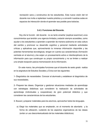 72
recreación sana y constructiva de los estudiantes. Esta nueva visión del rol
docente nos invita a replantear nuestra práctica y a convertir nuestras aulas en
espacios de interacción donde el aprender sea posible para todos/as.
3.4.3. Funciones del Docente.
Hoy día la función del docente no es tanto enseñar (explicar-examinar) unos
conocimientos que tendrán una vigencia limitada y estarán siempre accesibles, como
ayudar a los estudiantes a aprender a aprender de manera autónoma en esta cultura
del cambio y promover su desarrollo cognitivo y personal mediante actividades
críticas y aplicativas que, aprovechando la inmensa información disponible y las
potentes herramientas tecnológicas, tengan en cuenta sus características (formación
centrada en el alumno) y les exijan un procesamiento activo e interdisciplinario de la
información para que construyan su propio conocimiento y no se limiten a realizar
una simple recepción pasiva-memorización de la información.
En este marco, las principales funciones que el docente de sexto grado realiza
en la asignatura de Estudios Sociales y Cívica son las siguientes:
1- Diagnóstico de necesidades. Conocer al alumnado y establecer el diagnóstico de
sus necesidades.
2- Preparar las clases. Organizar y gestionar situaciones mediadas de aprendizaje
con estrategias didácticas que consideren la realización de actividades de
aprendizaje (individuales y cooperativas) de gran potencial didáctico y que
consideren las características de los estudiantes.
3- Buscar y preparar materiales para los alumnos, aprovechar todos los lenguajes.
a) Elegir los materiales que se emplearán, en el momento de abordarlo y la
forma de utilización, cuidando de los aspectos organizativos de las clases
(evitar un uso descontextualizado de los materiales didácticos).
 
